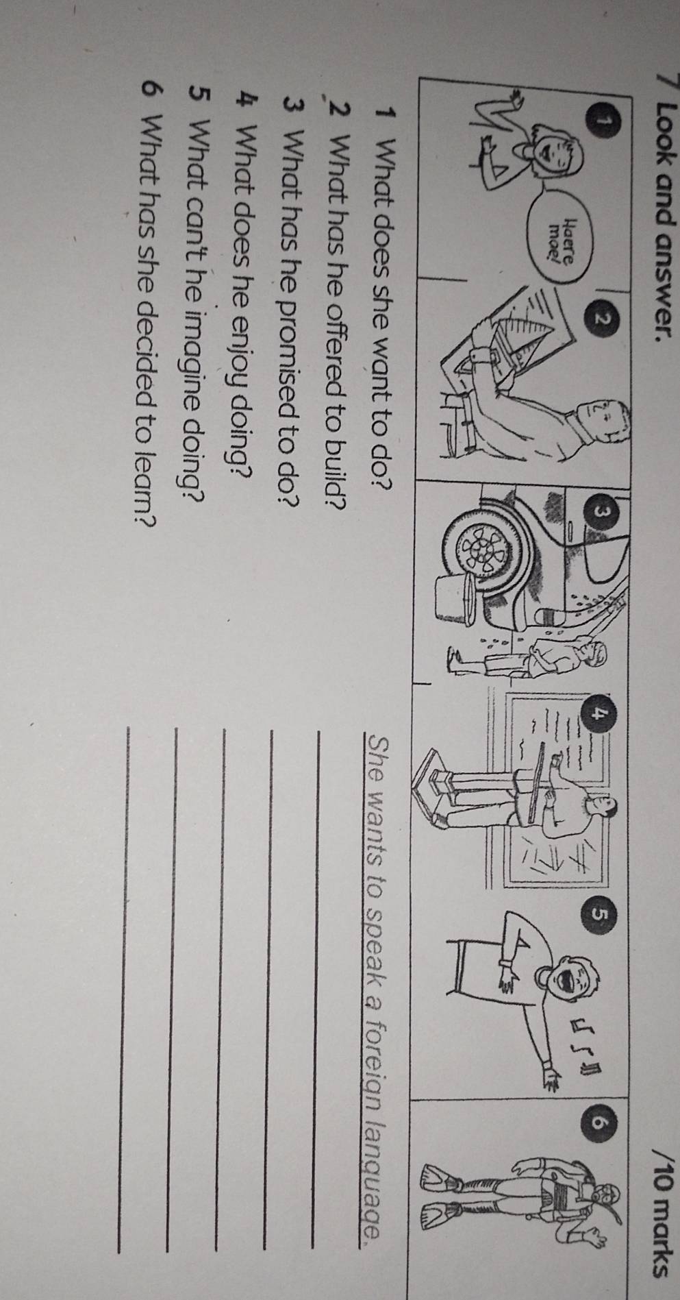 Look and answer. /10 marks 
1 What does she want to do? She wants to speak a foreign language. 
_ 
2 What has he offered to build? 
_ 
3 What has he promised to do? 
_ 
4 What does he enjoy doing? 
_ 
5 What can't he imagine doing? 
_ 
6 What has she decided to learn?