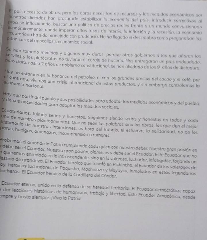 El país necesita de obras, pero las obras necesitan de recursos y las medidas económicas por
nosotros dictadas han procurado estabilizar la economía del país, introducir correctivos al
proceso inflacionario, buscar una política de precios reales frente a un mundo convulsionado
económicamente, donde imperan altas tasas de interés, la inflación y la recesión, la economía
ecuatoriana ha sido manejada con prudencia. No ha llegado el descalobro como pregonaban las
pitonisas del apocalipsis económico social.
Se han tomado medidas y algunas muy duras, porque otros gobiernos a los que añoran los
serviles y los plutócratas no tuvieron el coraje de hacerlo. Nos entregaron un país endeudado,
pero claro, casi a 2 años de gobierno constitucional, se han olvidado de los 9 años de dictadura.
Hoy no estamos en la bonanza del petroleo, ni con los grandes precios del cacao y el café, por
el contrario, vivimos una crisis internacional de estos productos, y sin embargo controlamos la
economía nacional.
Hay que partir del pueblo y sus posibilidades para adoptar las medidas económicas y del pueblo
y de sus necesidades para adoptar las medidas sociales.
Ecuatorianos, fuimos serios y honestos. Seguimos siendo seríos y honestos en todos y cada
uno de nuestros planteamientos. Que no sean las palabras sino las obras, las que den el mejor
testimonio de nuestras intenciones, es hora del trabajo, el esfuerzo, la solidaridad, no de los
paros, huelgas, amenazas, incomprensión o rumores.
Probemos el amor de la Patria cumpliendo cada quien con nuestro deber. Nuestra gran pasión es
y debe ser el Ecuador. Nuestra gran pasión, oídme; es y debe ser el Ecuador. Este Ecuador que no
o queremos enredado en lo intrascendente, sino en lo valeroso, luchador, infatígable, forjando un
destino de grandeza. El Ecuador heroico que triunfó en Pichincha, el Ecuador de los valerosos de
oy, heroicos luchadores de Paquisha, Machinaza y Mayaycu, inmolados en estas legendarias
incheras. El Ecuador heroico de la Cordillera del Cóndor.
Ecuador etemo, unido en la defensa de su heredad territorial. El Ecuador democrático, capaz
e dar lecciones históricas de humanismo, trabajo y libertad. Este Ecuador Amazónico, desde
empre y hasta siempre. ¡Viva la Patria!