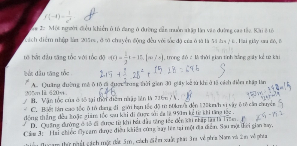 f(-4)= 1/e^4 . 
Tu 2: Một người điều khiển ô tô đang ở đường dẫn muốn nhập làn vào đường cao tốc. Khi ô tô
cách điểm nhập làn 205m , ô tô chuyển động đều với tốc độ của ô tô là 54 km / h. Hai giây sau đó, ô
tô bắt đầu tăng tốc với tốc độ v(t)= 1/2 t+15, (m/s) , trong đó t là thời gian tính bằng giây kể từ khi
bắt đầu tăng tốc .
A. Quãng đường mà ô tô đị được trong thời gian 30 giây kể từ khi ô tô cách điểm nhập làn
205m là 620m.
B Vận tốc của ô tô tại thời điểm nhập làn là 72km / h.
C. Biết làn cao tốc ô tô đang đi giới hạn tốc độ từ 60km/h đến 120km/h vì vậy ô tô cần chuyển
động thắng đều hoặc giảm tốc sau khi đi được tối đa là 950m kể từ khi tăng tốc .
D. Quãng đường ô tô đi được từ khi bắt đầu tăng tốc đến khi nhập làn là 175m.
Câu 3: Hai chiếc flycam được điều khiển cùng bay lên tại một địa điểm. Sau một thời gian bay,
ể m thứ nhất cách mặt đất 5m, cách điểm xuất phát 3m về phía Nam và 2m về phía