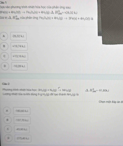 Dựa vào phương trình nhiệt hóa học của phản ứng sau:
3Fe(s)+4H_2O(l)to Fe_3O_4(s)+4H_2(g)△ _fH_(298)^0=+26.32kJ
Giá trị △ _1H_(298)^0 của phản ứng: Fe_3O_4(s)+4H_2(g)to 3Fe(s)+4H_2O(l) là
A -26,32 kJ.
B +19,74 kJ.
C +13, 16 kJ.
D -10, 28 kJ.
Câu 2
Phương trình nhiệt hóa học: 3H_2(g)+N_2(g)xrightarrow t°NH_3(g) △ _rH_(298)^0=-91,80kJ
Lượng nhiệt tỏa ra khi dùng 9 g H_2(g) để tạo thành NH_3(g) là
Chọn một đáp án đ
A -183, 60 kJ.
B -137, 70 kJ.
C -45, 90 k, l.
D -275, 40 kJ.