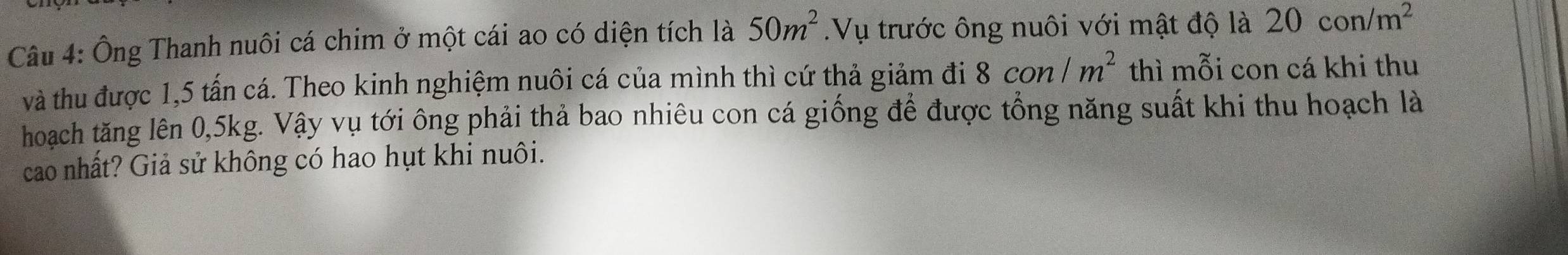 Ông Thanh nuôi cá chim ở một cái ao có diện tích là 50m^2.Vụ trước ông nuôi với mật độ là 20con/m^2
và thu được 1,5 tấn cá. Theo kinh nghiệm nuôi cá của mình thì cứ thả giảm đi 8con/m^2 thì mỗi con cá khi thu 
hoạch tăng lên 0,5kg. Vậy vụ tới ông phải thả bao nhiêu con cá giống để được tổng năng suất khi thu hoạch là 
cao nhất? Giả sử không có hao hụt khi nuôi.