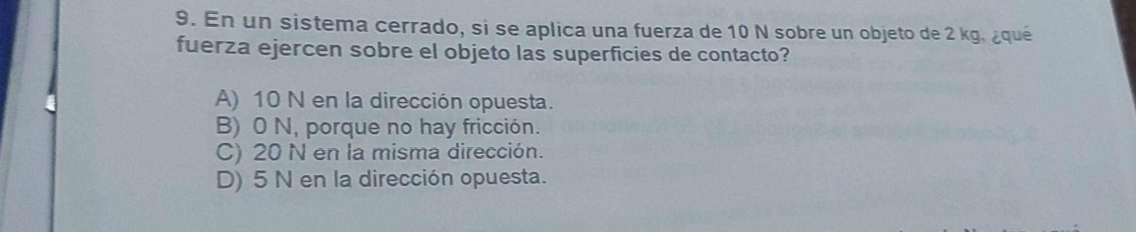 En un sistema cerrado, si se aplica una fuerza de 10 N sobre un objeto de 2 kg, ¿qué
fuerza ejercen sobre el objeto las superficies de contacto?
A) 10 N en la dirección opuesta.
B) 0 N, porque no hay fricción.
C) 20 N en la misma dirección.
D) 5 N en la dirección opuesta.