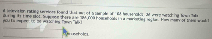 A television rating services found that out of a sample of 108 households, 26 were watching Town Talk 
during its time slot. Suppose there are 186,000 households in a marketing region. How many of them would 
you to expect to be watching Town Talk? 
mouseholds.