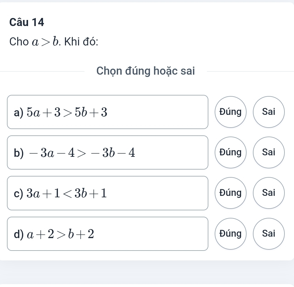 Cho a>b. Khi đó:
Chọn đúng hoặc sai
a) 5a+3>5b+3 Đúng Sai
b) -3a-4>-3b-4 Đúng Sai
c) 3a+1<3b+1 Đúng Sai
d) a+2>b+2 Đúng Sai