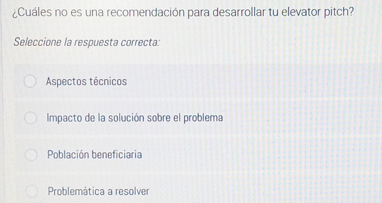 ¿Cuáles no es una recomendación para desarrollar tu elevator pitch?
Seleccione la respuesta correcta:
Aspectos técnicos
Impacto de la solución sobre el problema
Población beneficiaria
Problemática a resolver