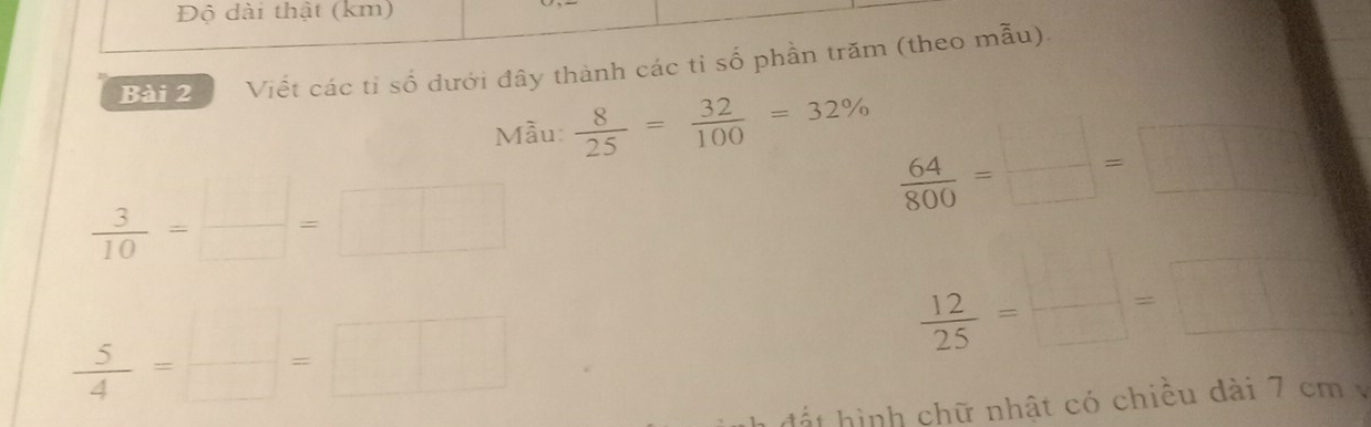 Độ dài thật (km) 
Bài 2 Viết các tỉ số dưới đây thành các tỉ số phần trăm (theo mẫu). 
Mẫu  8/25 = 32/100 =32%
 3/10 = □ /□  =□
 64/800 = □ /□  =□
 5/4 = □ /□  =□
 12/25 = □ /□  =□
h t ình chữ nhật có chiều dài 7 cm