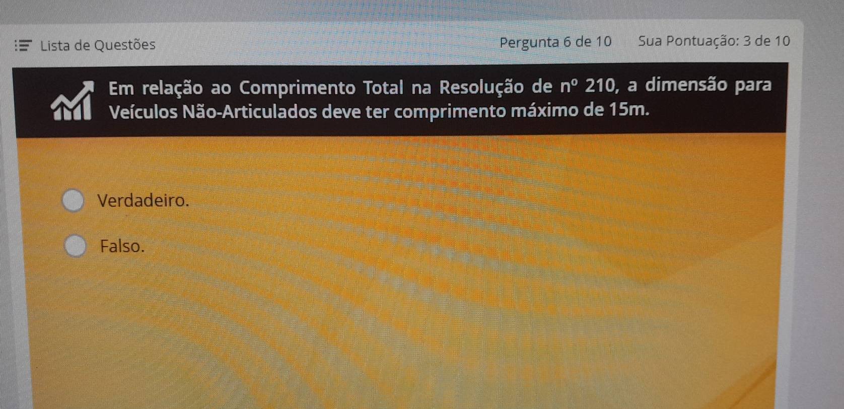 Lista de Questões Pergunta 6 de 10 Sua Pontuação: 3 de 10
Em relação ao Comprimento Total na Resolução de n°210 , a dimensão para
Veículos Não-Articulados deve ter comprimento máximo de 15m.
Verdadeiro.
Falso.