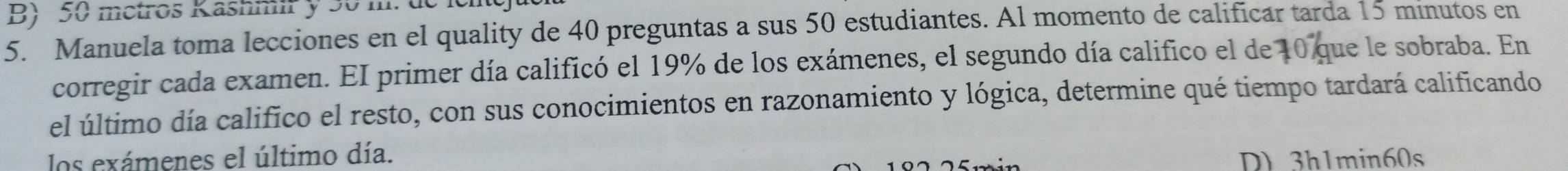 50 metros Kashmir y 30 m. de
5. Manuela toma lecciones en el quality de 40 preguntas a sus 50 estudiantes. Al momento de calificar tarda 15 minutos en
corregir cada examen. EI primer día calificó el 19% de los exámenes, el segundo día califico el de 10 que le sobraba. En
el último día califico el resto, con sus conocimientos en razonamiento y lógica, determine qué tiempo tardará calificando
los exámenes el último día. D) 3h1min60s