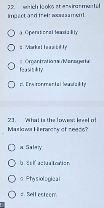 which looks at environmental
Impact and their assessment.
a. Operational feasibility
b. Market feasibility
c. Organizational/Managerial
feasibility
d. Environmental feasibility
23. What is the lowest level of
Maslows Hierarchy of needs?
a. Safety
b. Self actualization
c. Physiological
d. Self esteem
!