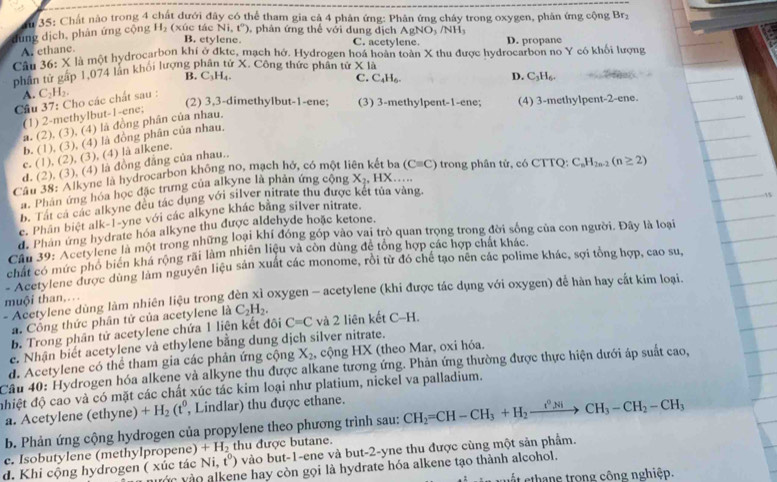 35: Chất nào trong 4 chát dưới đây có thể tham gia cả 4 phản ứng: Phân ứng cháy trong oxygen, phản ứng cộng Brz
AgNO_3/NH_3
dung dịch, phản ứng cộng H_2(xie cNi,t°) , phản ứng thế với dung dịch C. acetylene D. propane
B. etylene.
A. ethane.
Câu 36: X là một hydrocarbon khí ở đktc, mạch hớ. Hydrogen hoá hoàn toàn X thu được hydrocarbon no Y có khối lượng
phân tử gấp 1,074 lần khối lượng phân tử X. Công thức phân tử * 1
B. C_3H_4.
C.
A.
Cầu 37: Cho các chất sau : C_2H_2.
(2) 3,3-dimethylbut-1-ene; (3) 3-methylpent-1-ene; (4) 3-methylpent-2-ene.
(1) 2-methylbut-1-ene; C_4H_6.
a. (2), (3), (4) là đồng phân của nhau. D. C_3H_6.
b. (1), (3), (4) là đồng phân của nhau.
c. (1), (2), (3), (4) là alkene.
d. (2), (3), (4) là đồng đẳng của nhau..
Câu 38: Alkyne là hydrocarbon không no, mạch hở, có một liên kết ba (Cequiv C) trong phân tử, có CTTQ: C_nH_2n-2(n≥ 2)
a. Phân ứng hóa học đặc trưng của alkyne là phản ứng cộng X_2,HX...
b. Tát cá các alkyne đều tác dụng với silver nitrate thu được kết tủa vàng.
e. Phân biệt alk-1-yne với các alkyne khác bằng silver nitrate.
d. Phan ứng hydrate hóa alkyne thu được aldehyde hoặc ketone.
Cầu 39:''Acery lene là một trong những loại khí đóng góp vào vai trò quan trọng trong đời sống của con người. Đây là loại
chất có mức phổ biển khá rộng rãi làm nhiên liệu và còn dùng để tổng hợp các hợp chất khác.
*Acetylene được dùng làm nguyên liệu sản xuất các monome, rồi từ đó chế tạo nên các polime khác, sợi tổng hợp, cao su,
''Acetylene dùng làm nhiên liệu trong đèn xỉ oxygen - acetylene (khi được tác dụng với oxygen) để hàn hay cắt kim loại.
muội than,.
a. Công thức phân tử của acetylene là C_2H_2.
b. Trong phân tử acetylene chứa 1 liên kết đôi C=C và 2 liên kết C-H.
e. Nhận biết acetylene và ethylene bằng dung dịch silver nitrate.
d. Acetylene có thể tham gia các phản ứng cộng X_2 , cộng HX (theo Mar, oxi hóa.
Câu 40: Hydrogen hóa alkene và alkyne thu được alkane tương ứng. Phản ứng thường được thực hiện dưới áp suất cao,
đhiệt độ cao và có mặt các chất xúc tác kim loại như platium, nickel va palladium.
a. Acetylene (et yne) +H_2(t^0 , Lindlar) thu được ethane.
b. Phản ứng cộng hydrogen của propylene theo phương trình sau: CH_2=CH-CH_3+H_2xrightarrow t^0NiCH_3-CH_2-CH_3
c. Isobutylene (methylpropene) +H_2 thu được butane.
d. Khi cộng hydrogen ( xúc tác Ni,t^0) vào but-1-ene và but-2-yne thu được cùng một sản phẩm.
vớc vào alkene hay còn gọi là hydrate hóa alkene tạo thành alcohol.
t e hane trong công nghiệp.