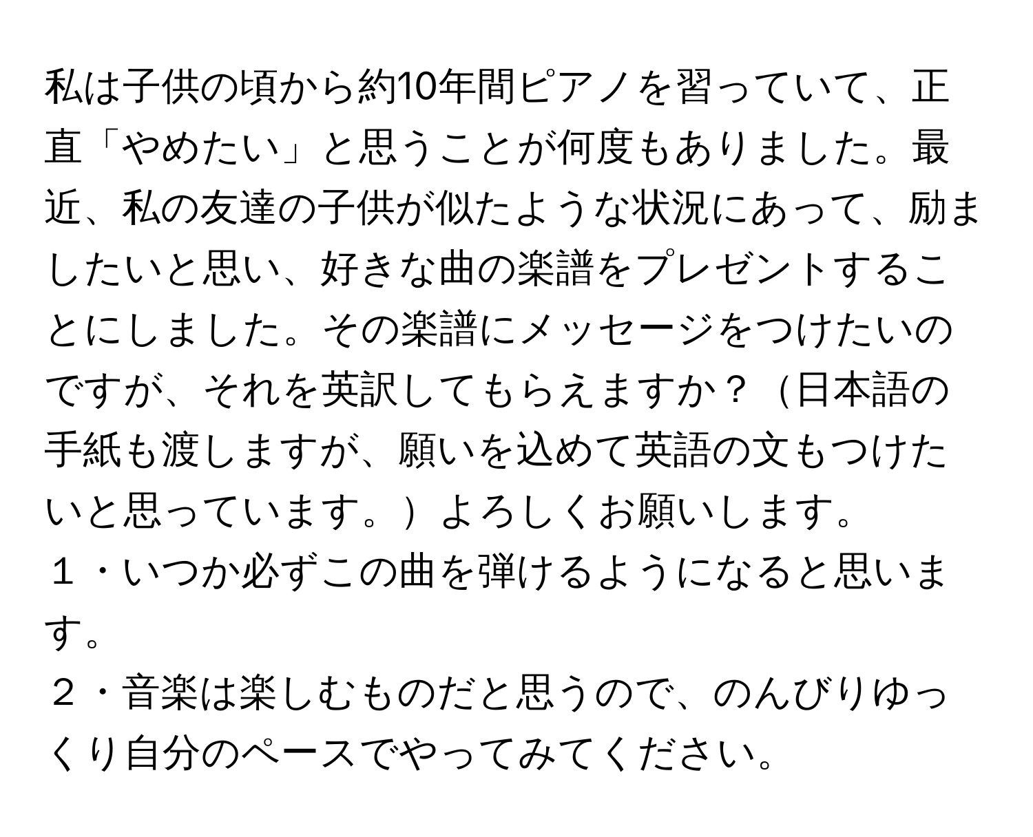 私は子供の頃から約10年間ピアノを習っていて、正直「やめたい」と思うことが何度もありました。最近、私の友達の子供が似たような状況にあって、励ましたいと思い、好きな曲の楽譜をプレゼントすることにしました。その楽譜にメッセージをつけたいのですが、それを英訳してもらえますか？日本語の手紙も渡しますが、願いを込めて英語の文もつけたいと思っています。よろしくお願いします。

１・いつか必ずこの曲を弾けるようになると思います。

２・音楽は楽しむものだと思うので、のんびりゆっくり自分のペースでやってみてください。