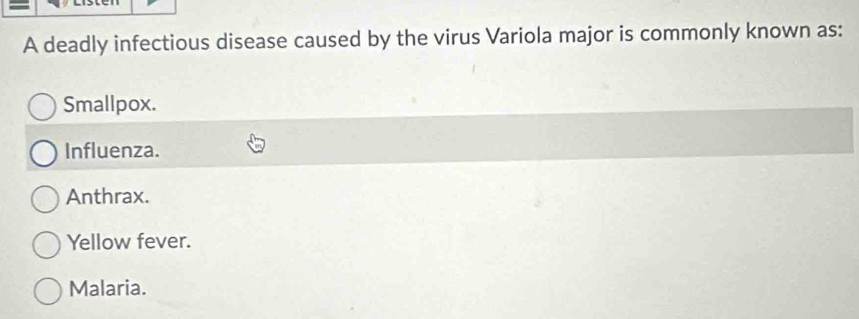 A deadly infectious disease caused by the virus Variola major is commonly known as:
Smallpox.
Influenza.
Anthrax.
Yellow fever.
Malaria.