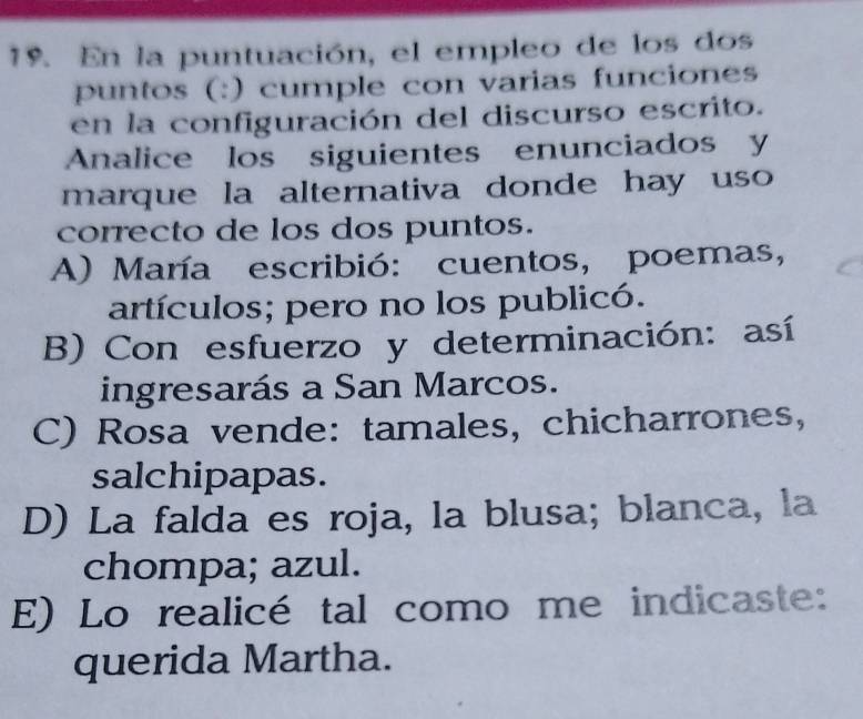 En la puntuación, el empleo de los dos
puntos (:) cumple con varias funciones
en la configuración del discurso escrito.
Analice los siguientes enunciados y
marque la alternativa donde hay uso 
correcto de los dos puntos.
A) María escribió: cuentos, poemas,
artículos; pero no los publicó.
B) Con esfuerzo y determinación: así
ingresarás a San Marcos.
C) Rosa vende: tamales, chicharrones,
salchipapas.
D) La falda es roja, la blusa; blanca, la
chompa; azul.
E) Lo realicé tal como me indicaste:
querida Martha.