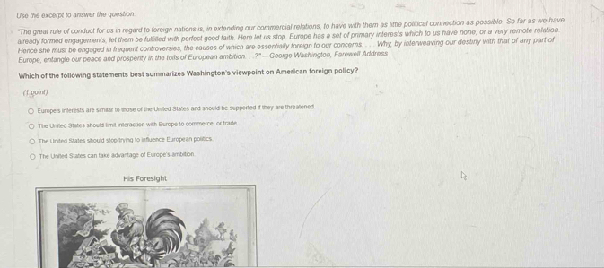 Use the excerpt to answer the question
"The great rule of conduct for us in regard to foreign nations is, in extending our commercial relations, to have with them as little political connection as possible. So far as we have
already formed engagements, let them be fulfilled with perfect good faith. Here let us stop. Europe has a set of primary interests which to us have none, or a very remote refation
Hence she must be engaged in frequent controversies, the causes of which are essentially foreign to our concerns. . . Why, by interweaving our destiny with that of any part of
Europe, entangle our peace and prospenty in the toils of European ambition. . 7° * —George Washington, Farewell Address
Which of the following statements best summarizes Washington's viewpoint on American foreign policy?
(1 goint)
Europe's interests are similar to those of the Uniled States and should be supported if they are threatened
The Uniled States should limit interaction with Europe to commerce, or trade.
The United States should stop trying to influence European politics.
The Uniled States can take advantage of Europe's ambition.
His Foresight