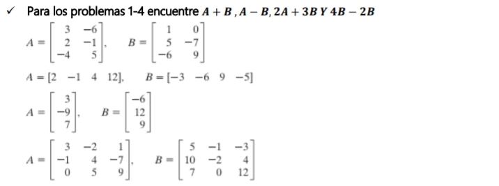 Para los problemas 1-4 encuentre A+B, A-B, 2A+3B 1 4B-2B
A=beginbmatrix 3&-6 2&-1 -4&5endbmatrix , B=beginbmatrix 1&0 5&-7 -6&9endbmatrix
A=[2-1412], B=[-3-69-5]
A=beginbmatrix 3 -9 7endbmatrix. B=beginbmatrix -6 12 9endbmatrix
A=beginbmatrix 3&-2&1 -1&4&-7 0&5&9endbmatrix , B=beginbmatrix 5&-1&-3 10&-2&4 7&0&12endbmatrix