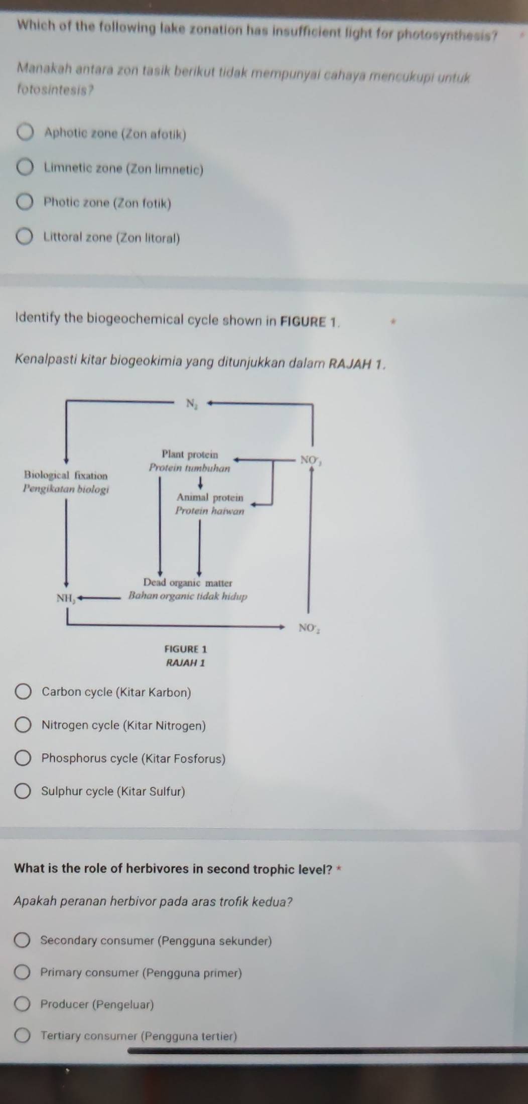 Which of the following lake zonation has insufficient light for photosynthesis?
Manakah antara zon tasik berikut tidak mempunyai cahaya mencukupi untuk
fotosintesis?
Aphotic zone (Zon afotik)
Limnetic zone (Zon limnetic)
Photic zone (Zon fotik)
Littoral zone (Zon litoral)
Identify the biogeochemical cycle shown in FIGURE 1.
Kenalpasti kitar biogeokimia yang ditunjukkan dalam RAJAH 1.
Carbon cycle (Kitar Karbon)
Nitrogen cycle (Kitar Nitrogen)
Phosphorus cycle (Kitar Fosforus)
Sulphur cycle (Kitar Sulfur)
What is the role of herbivores in second trophic level?*
Apakah peranan herbivor pada aras trofik kedua?
Secondary consumer (Pengguna sekunder)
Primary consumer (Pengguna primer)
Producer (Pengeluar)
Tertiary consumer (Pengguna tertier)