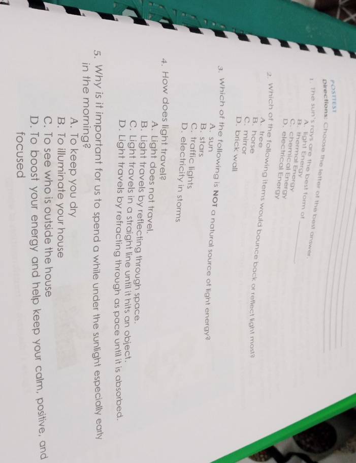 POSTTEST
_
Directions: Choose the letter of the best answer
1. The sun's rays are the best form of
A. light Energy
B. thermal Energy_
C. chemical Energy
D. electrical Energy
A. tree
2. Which of the following items would bounce back or reflect light most?
B. horse
C. mirror
D. brick wall
3. Which of the following is NOT a natural source of light energy?
A. sun
B. stars
C. traffic lights
D. electricity in storms
4. How does light travel?
A. Light does not travel.
B. Light travels by reflecting through space.
C. Light travels in a straight line until it hits an object.
D. Light travels by refracting through as pace until it is absorbed.
5. Why is it important for us to spend a while under the sunlight especially early
in the morning?
A. To keep you dry
B. To illuminate your house
C. To see who is outside the house
D. To boost your energy and help keep your calm, positive, and
focused
1