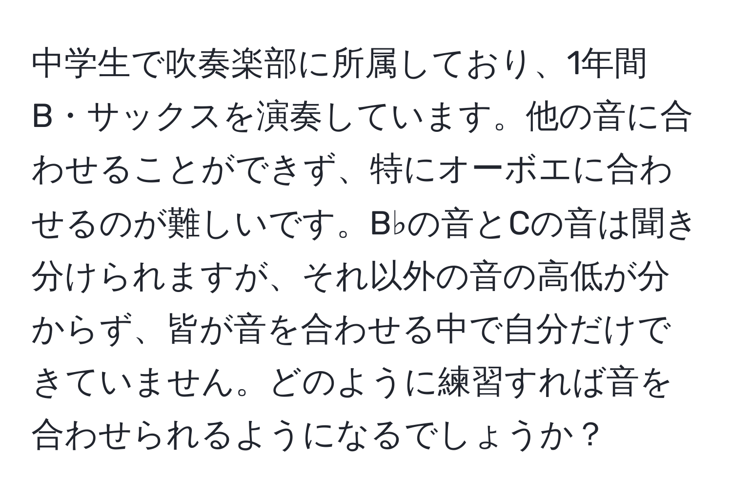 中学生で吹奏楽部に所属しており、1年間B・サックスを演奏しています。他の音に合わせることができず、特にオーボエに合わせるのが難しいです。B♭の音とCの音は聞き分けられますが、それ以外の音の高低が分からず、皆が音を合わせる中で自分だけできていません。どのように練習すれば音を合わせられるようになるでしょうか？