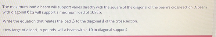 The maximum load a beam will support varies directly with the square of the diagonal of the beam's cross-section. A beam 
with diagonal 6 in will support a maximum load of 108 lb. 
Write the equation that relates the load L to the diagonal d of the cross-section. 
How large of a load, in pounds, will a beam with a 10 in diagonal support?