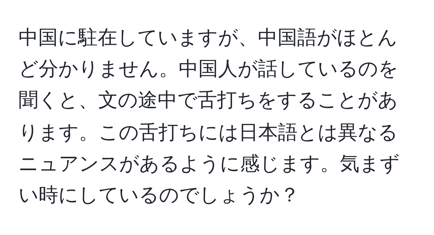 中国に駐在していますが、中国語がほとんど分かりません。中国人が話しているのを聞くと、文の途中で舌打ちをすることがあります。この舌打ちには日本語とは異なるニュアンスがあるように感じます。気まずい時にしているのでしょうか？