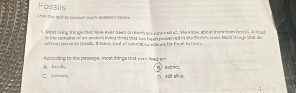 Fossils
Use the text to answer each question below.
1. Most living things that have ever been on Earth are now extinct. We know about them from fossils. A fossil
is the remains of an ancient living thing that has been preserved in the Earth's crust. Most things that die
will not become fossils. It takes a lot of special conditions for them to form.
According to the passage, most things that ever lived are
A fossils. B extinct.
C. animals. D. still alive.