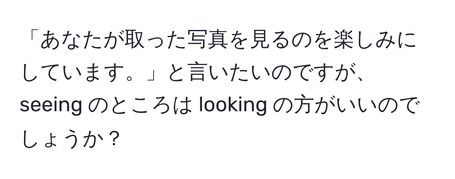 「あなたが取った写真を見るのを楽しみにしています。」と言いたいのですが、seeing のところは looking の方がいいのでしょうか？