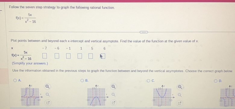 Follow the seven step strategy to graph the following rational function.
f(x)= 5x/x^2-16 
Plot points between and beyond each x-intercept and vertical asymptote. Find the value of the function at the given value of x.
x - 7 -6 - 1 1 5 6
f(x)= 5x/x^2-16 
(Simplify your answers.)
Use the information obtained in the previous steps to graph the function between and beyond the vertical asymptotes. Choose the correct graph below
A.
B.
C.
D.