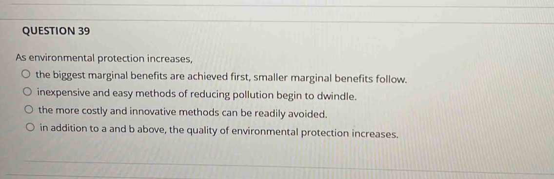 As environmental protection increases,
the biggest marginal benefits are achieved first, smaller marginal benefits follow.
inexpensive and easy methods of reducing pollution begin to dwindle.
the more costly and innovative methods can be readily avoided.
in addition to a and b above, the quality of environmental protection increases.