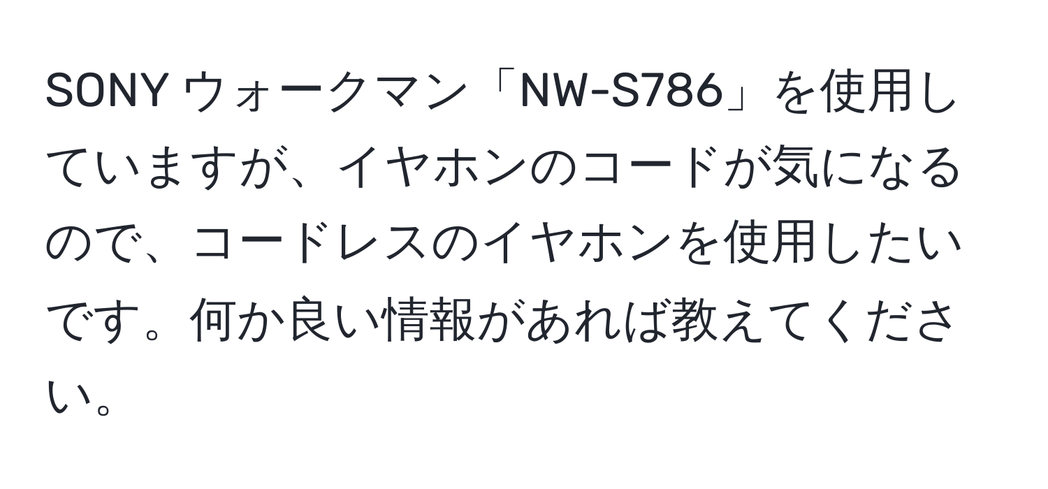 SONY ウォークマン「NW-S786」を使用していますが、イヤホンのコードが気になるので、コードレスのイヤホンを使用したいです。何か良い情報があれば教えてください。