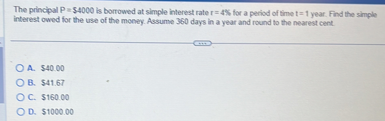 The principal P=$4000 is borrowed at simple interest rate r=4% for a period of time t=1 year. Find the simple
interest owed for the use of the money. Assume 360 days in a year and round to the nearest cent.
A. $40.00
B. $41.67
C. $160.00
D. $1000.00