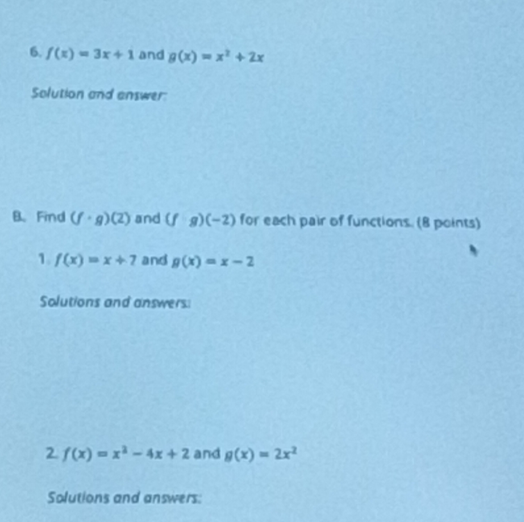 f(x)=3x+1 and g(x)=x^2+2x
Solution and answer: 
B、 Find (f· g)(2) and (f· g)(-2) for each pair of functions. (8 points) 
1. f(x)=x+7 and g(x)=x-2
Solutions and answers 
2 f(x)=x^2-4x+2 and g(x)=2x^2
Solutions and answers: