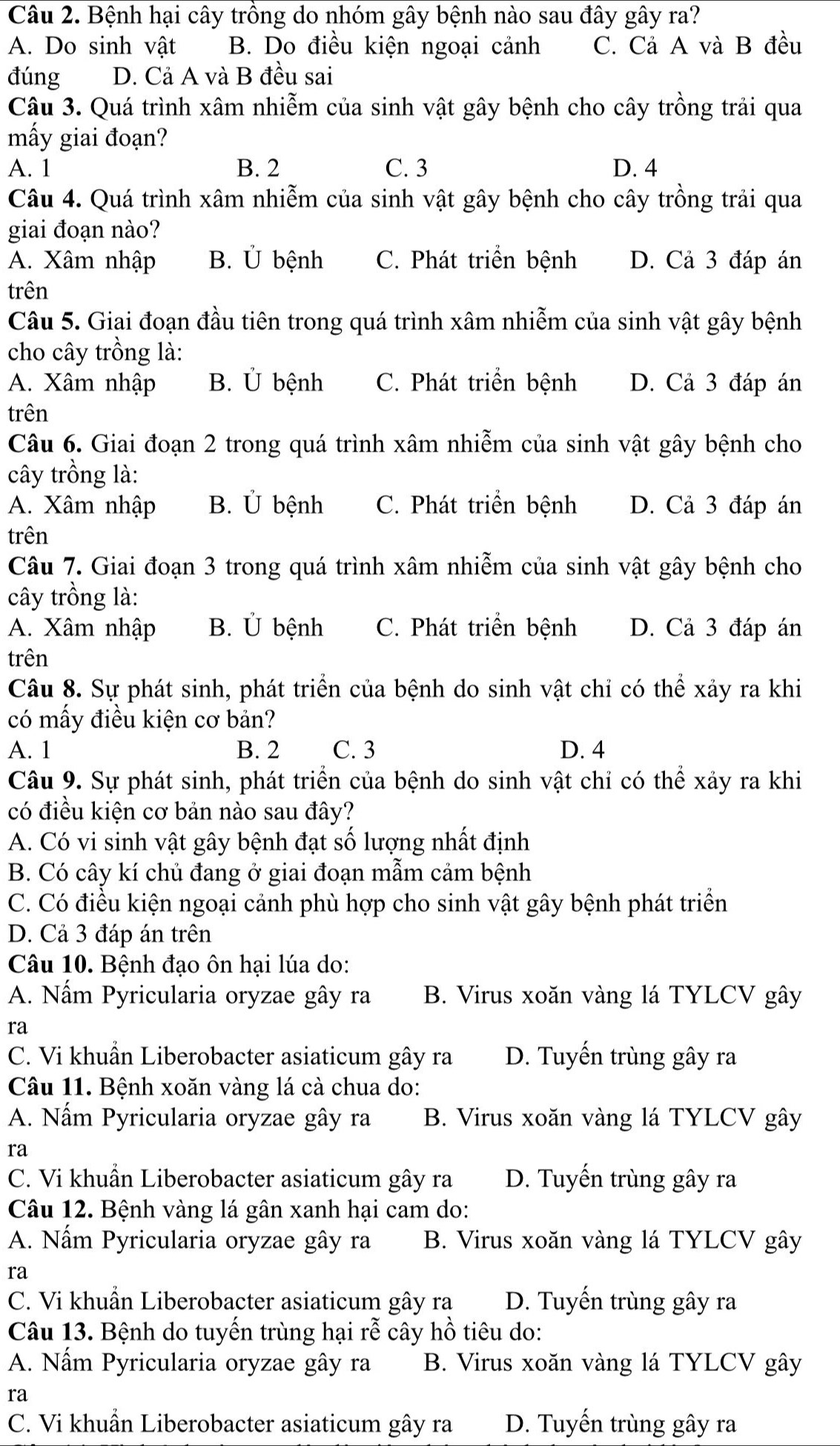 Bệnh hại cây trồng do nhóm gây bệnh nào sau đây gây ra?
A. Do sinh vật B. Do điều kiện ngoại cảnh C. Cả A và B đều
đúng D. Cả A và B đều sai
Câu 3. Quá trình xâm nhiễm của sinh vật gây bệnh cho cây trồng trải qua
mấy giai đoạn?
A. 1 B. 2 C. 3 D. 4
Câu 4. Quá trình xâm nhiễm của sinh vật gây bệnh cho cây trồng trải qua
giai đoạn nào?
A. Xâm nhập B. Ủ bệnh C. Phát triển bệnh D. Cả 3 đáp án
trên
Câu 5. Giai đoạn đầu tiên trong quá trình xâm nhiễm của sinh vật gây bệnh
cho cây trồng là:
A. Xâm nhập B. Ủ bệnh C. Phát triển bệnh D. Cả 3 đáp án
trên
Câu 6. Giai đoạn 2 trong quá trình xâm nhiễm của sinh vật gây bệnh cho
cây trồng là:
A. Xâm nhập B. Ủ bệnh C. Phát triển bệnh D. Cả 3 đáp án
trên
Câu 7. Giai đoạn 3 trong quá trình xâm nhiễm của sinh vật gây bệnh cho
cây trồng là:
A. Xâm nhập B. Ủ bệnh C. Phát triển bệnh D. Cả 3 đáp án
trên
Câu 8. Sự phát sinh, phát triển của bệnh do sinh vật chỉ có thể xảy ra khi
có mấy điều kiện cơ bản?
A. 1 B. 2 C. 3 D. 4
Câu 9. Sự phát sinh, phát triển của bệnh do sinh vật chỉ có thể xảy ra khi
có điều kiện cơ bản nào sau đây?
A. Có vi sinh vật gây bệnh đạt số lượng nhất định
B. Có cây kí chủ đang ở giai đoạn mẫm cảm bệnh
C. Có điều kiện ngoại cảnh phù hợp cho sinh vật gây bệnh phát triển
D. Cả 3 đáp án trên
Câu 10. Bệnh đạo ôn hại lúa do:
A. Nấm Pyricularia oryzae gây ra B. Virus xoăn vàng lá TYLCV gây
ra
C. Vi khuẩn Liberobacter asiaticum gây ra D. Tuyến trùng gây ra
Câu 11. Bệnh xoăn vàng lá cà chua do:
A. Nấm Pyricularia oryzae gây ra B. Virus xoăn vàng lá TYLCV gây
ra
C. Vi khuẩn Liberobacter asiaticum gây ra D. Tuyến trùng gây ra
Câu 12. Bệnh vàng lá gân xanh hại cam do:
A. Nấm Pyricularia oryzae gây ra B. Virus xoăn vàng lá TYLCV gây
ra
C. Vi khuẩn Liberobacter asiaticum gây ra D. Tuyến trùng gây ra
Câu 13. Bệnh do tuyển trùng hại rễ cây hồ tiêu do:
A. Nấm Pyricularia oryzae gây ra B. Virus xoăn vàng lá TYLCV gây
ra
C. Vi khuẩn Liberobacter asiaticum gây ra D. Tuyến trùng gây ra