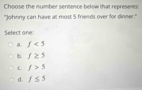 Choose the number sentence below that represents:
"Johnny can have at most 5 friends over for dinner."
Select one:
a. f<5</tex>
b. f≥ 5
C. f>5
d. f≤ 5