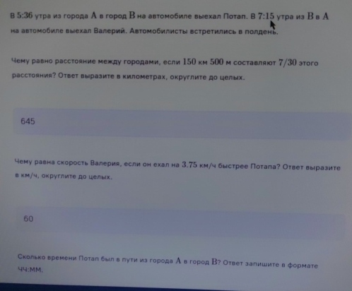 5:36 утра из города Ав город Βна автомобиле выехал Πотал. в 7:15 утра из Bв A
на автомобиле выехал Валерий. Автомобилисты встретились в πолдень.
чему равно расстояние между городами, если 150 км 500 м составляют 7/30 этого
расстояния? Ответ выразите в километрах, округлите до целых.
645
чему равна скорость Валерия, если он ехална 3.75 км/ч быстрее Потала? Ответ выразите
в κм/५, оκруглиτе до целых.
60
Скольковремени Поталбылόвδлутиизгорода А в город В? Ответ залишите в формате
44:MM.