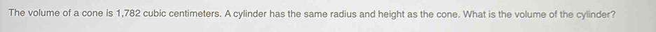 The volume of a cone is 1,782 cubic centimeters. A cylinder has the same radius and height as the cone. What is the volume of the cylinder?
