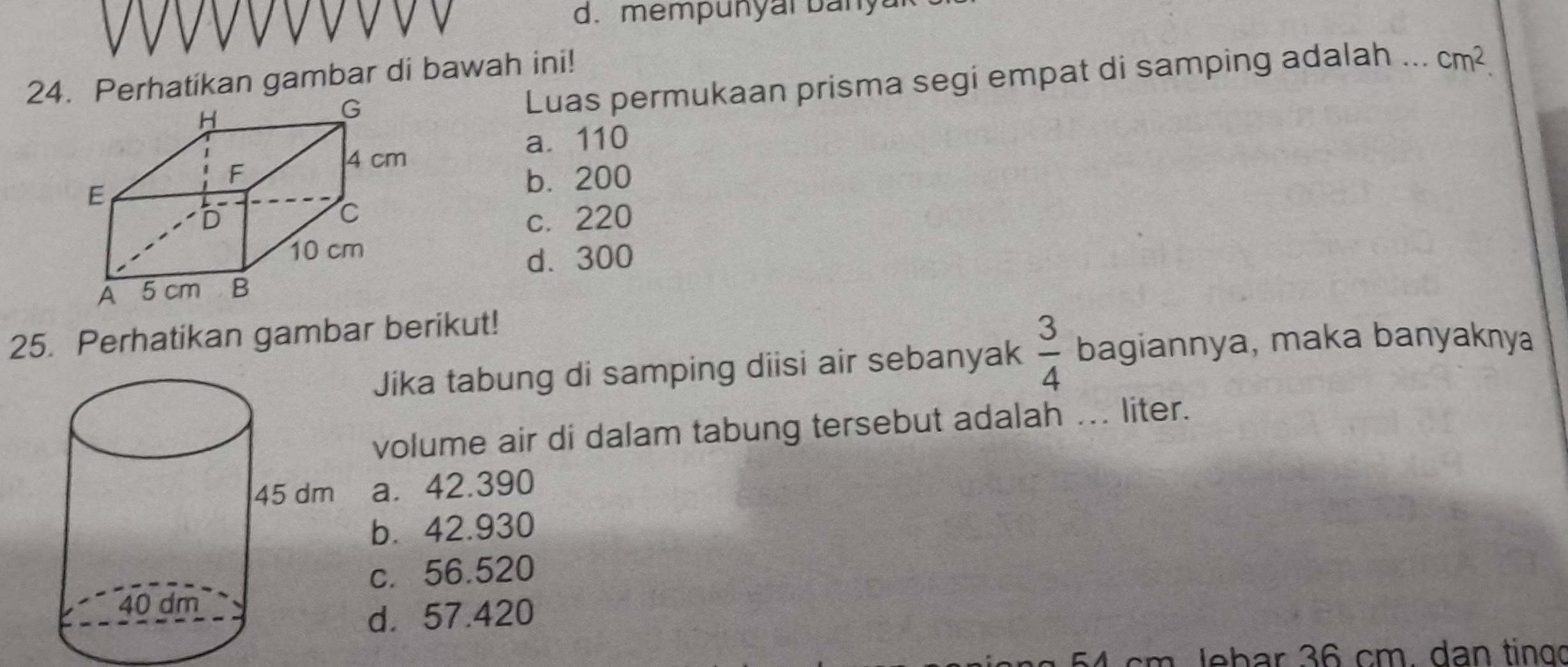 mempunyar ban y 
24. Perhatikan gambar di bawah ini! Luas permukaan prisma segi empat di samping adalah ... cm^2.
a. 110
b. 200
c. 220
d. 300
25. Perhatikan gambar berikut!
Jika tabung di samping diisi air sebanyak  3/4  bagiannya, maka banyaknya
volume air di dalam tabung tersebut adalah ... liter.
a. 42.390
b. 42.930
c. 56.520
d. 57.420
54 cm Jebar 36 cm. dan tingo