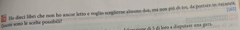 [165] 
7 Ho dieci libri che non ho ancor letto e voglio sceglierne almeno due, ma non più di tre, da portare in vacanza. 
Quante sono le scelte possibili? 
az e i di loro a disputare una gara.