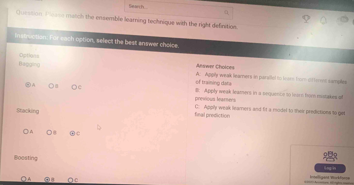 Search...
Question; Please match the ensemble learning technique with the right definition.
Instruction: For each option, select the best answer choice.
Options Answer Choices
Bagging A: Apply weak learners in parallel to learn from different samples
of training data
A B C B: Apply weak learners in a sequence to learn from mistakes of
previous learners
C: Apply weak learners and fit a model to their predictions to get
Stacking
final prediction
A ○B odot C 
Boosting Log in
A B C
Intelligent Workforce
@2023 Accenture. All rights reserve