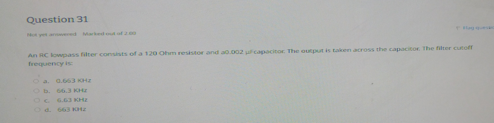 Not yet answered Marked out of 2.00 Flag quesa
An RC lowpass filter consists of a 120 Ohm resistor and a0.002 μFcapacitor. The output is taken across the capacitor. The filter cutoff
frequency is:
a. 0.663 KHz
b. 66.3 KHz
c. 6.63 KHz
d. 663 KHz