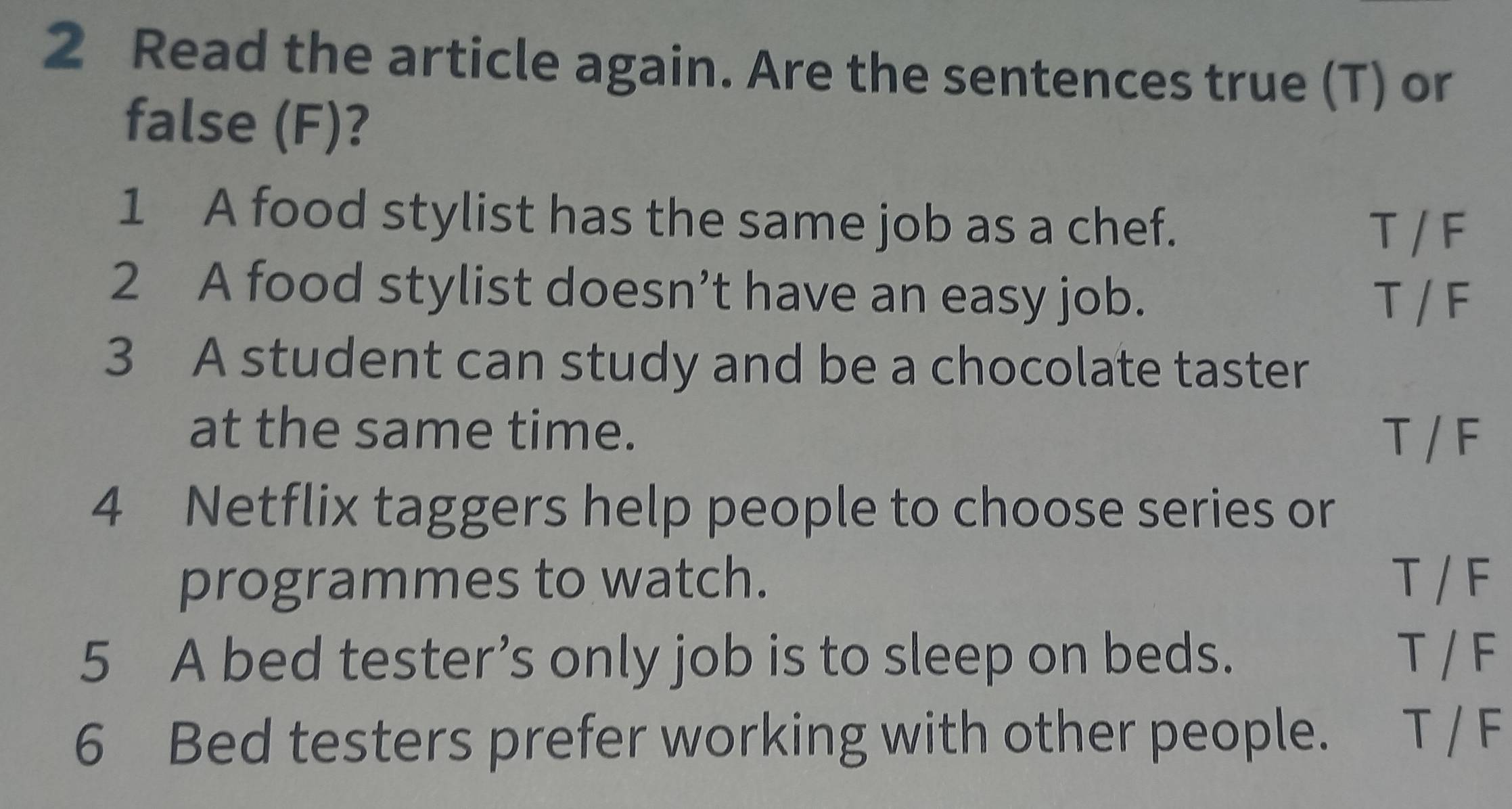 Read the article again. Are the sentences true (T) or
false (F)?
1 A food stylist has the same job as a chef.
T / F
2 A food stylist doesn’t have an easy job.
T / F
3 A student can study and be a chocolate taster
at the same time.
T / F
4 Netflix taggers help people to choose series or
programmes to watch. T / F
5 A bed tester’s only job is to sleep on beds. T / F
6 Bed testers prefer working with other people. T / F