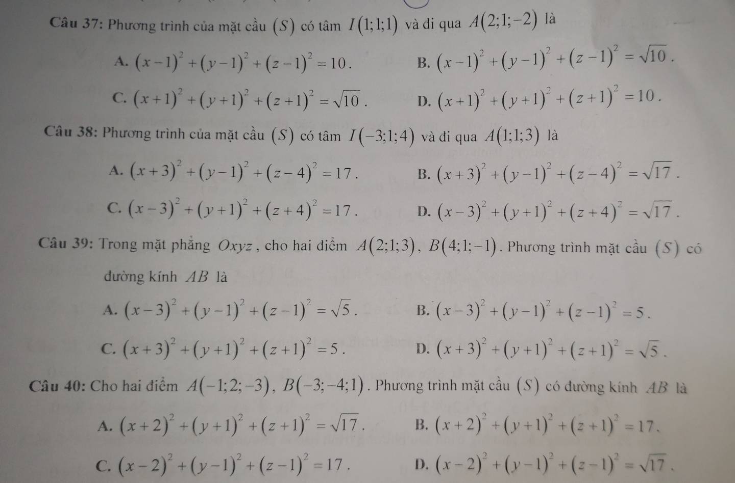 Phương trình của mặt cầu (S) có tâm I(1;1;1) và di qua A(2;1;-2) là
A. (x-1)^2+(y-1)^2+(z-1)^2=10. (x-1)^2+(y-1)^2+(z-1)^2=sqrt(10).
B.
C. (x+1)^2+(y+1)^2+(z+1)^2=sqrt(10). D. (x+1)^2+(y+1)^2+(z+1)^2=10.
Câu 38: Phương trình của mặt cầu (S) có tâm I(-3;1;4) và đi qua A(1;1;3) là
A. (x+3)^2+(y-1)^2+(z-4)^2=17. B. (x+3)^2+(y-1)^2+(z-4)^2=sqrt(17).
C. (x-3)^2+(y+1)^2+(z+4)^2=17. D. (x-3)^2+(y+1)^2+(z+4)^2=sqrt(17).
Câu 39: Trong mặt phẳng Oxyz , cho hai điểm A(2;1;3),B(4;1;-1). Phương trình mặt cầu (S) có
đường kính AB là
A. (x-3)^2+(y-1)^2+(z-1)^2=sqrt(5). B. (x-3)^2+(y-1)^2+(z-1)^2=5.
C. (x+3)^2+(y+1)^2+(z+1)^2=5. (x+3)^2+(y+1)^2+(z+1)^2=sqrt(5).
D.
Câu 40: Cho hai điểm A(-1;2;-3),B(-3;-4;1). Phương trình mặt cầu (S) có đường kính AB là
A. (x+2)^2+(y+1)^2+(z+1)^2=sqrt(17). B. (x+2)^2+(y+1)^2+(z+1)^2=17.
C. (x-2)^2+(y-1)^2+(z-1)^2=17. (x-2)^2+(y-1)^2+(z-1)^2=sqrt(17).
D.