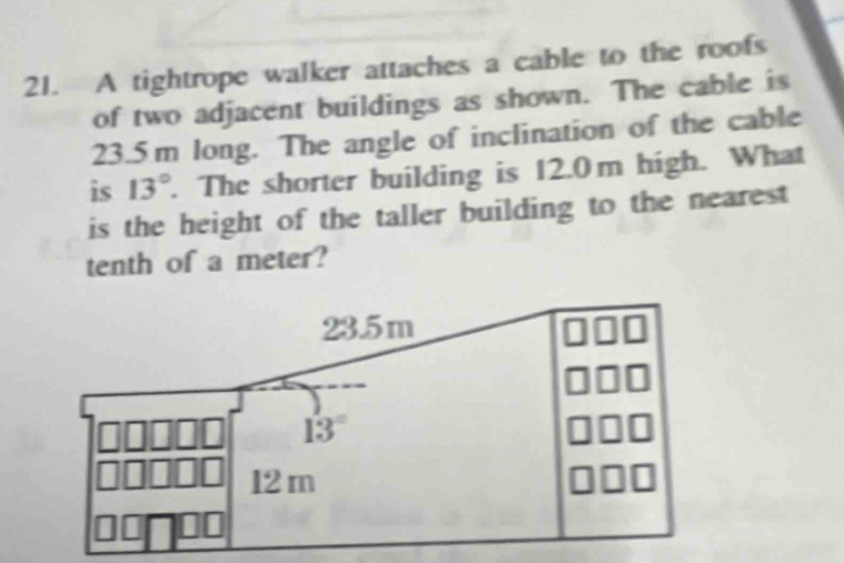 A tightrope walker attaches a cable to the roofs
of two adjacent buildings as shown. The cable is
23.5 m long. The angle of inclination of the cable
is 13°. The shorter building is 12.0m high. What
is the height of the taller building to the nearest
tenth of a meter?