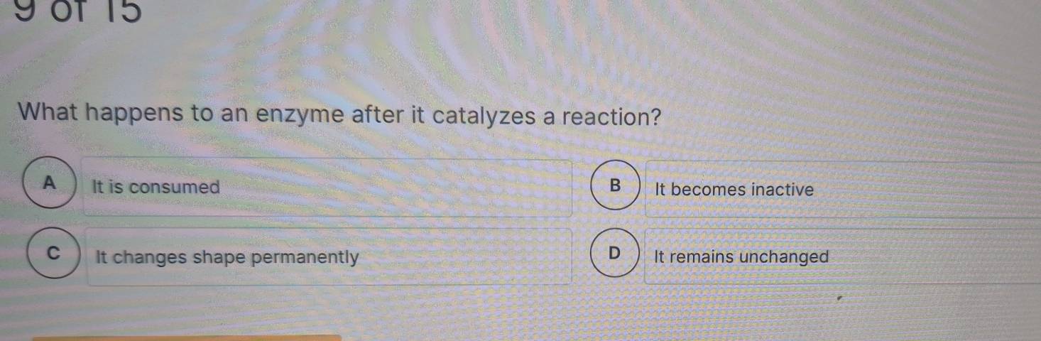 of 15
What happens to an enzyme after it catalyzes a reaction?
A It is consumed B It becomes inactive
D
C It changes shape permanently It remains unchanged