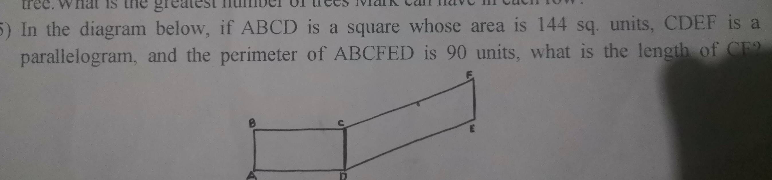 tree. what is the greatest humber of trees Mark cann 
5) In the diagram below, if ABCD is a square whose area is 144 sq. units, CDEF is a 
parallelogram, and the perimeter of ABCFED is 90 units, what is the length of CF?