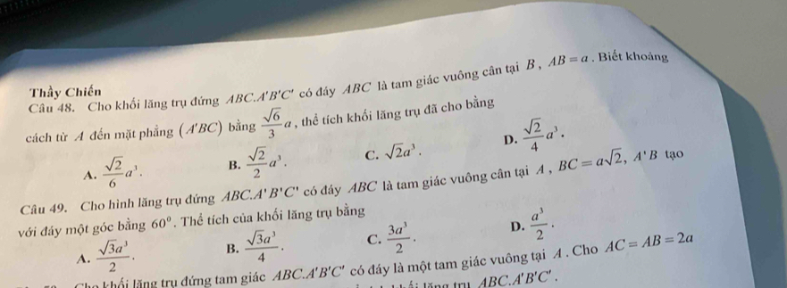 Cho khối lăng trụ đứng ABC. A'B'C' có đáy ABC là tam giác vuông cân tại B , AB=a. Biết khoảng
Thầy Chiến
cách từ A đến mặt phẳng (A'BC ) bằng  sqrt(6)/3 a , thể tích khối lăng trụ đã cho bằng
A.  sqrt(2)/6 a^3. B.  sqrt(2)/2 a^3. C. sqrt(2)a^3. D.  sqrt(2)/4 a^3. 
Câu 49. Cho hình lăng trụ đứng ABC.. A'B'C' có đáy ABC là tam giác vuông cân tại A, BC=asqrt(2), A'B tạo
với đáy một góc bằng 60°. Thể tích của khối lăng trụ bằng
A.  sqrt(3)a^3/2 . B.  sqrt(3)a^3/4 . C.  3a^3/2 . D.  a^3/2 . AC=AB=2a
n khổi lăng trụ đứng tam giác ABC. A'B'C' có đáy là một tam giác vuông tại A. Cho
tăng trụ ABC.A'B'C'.