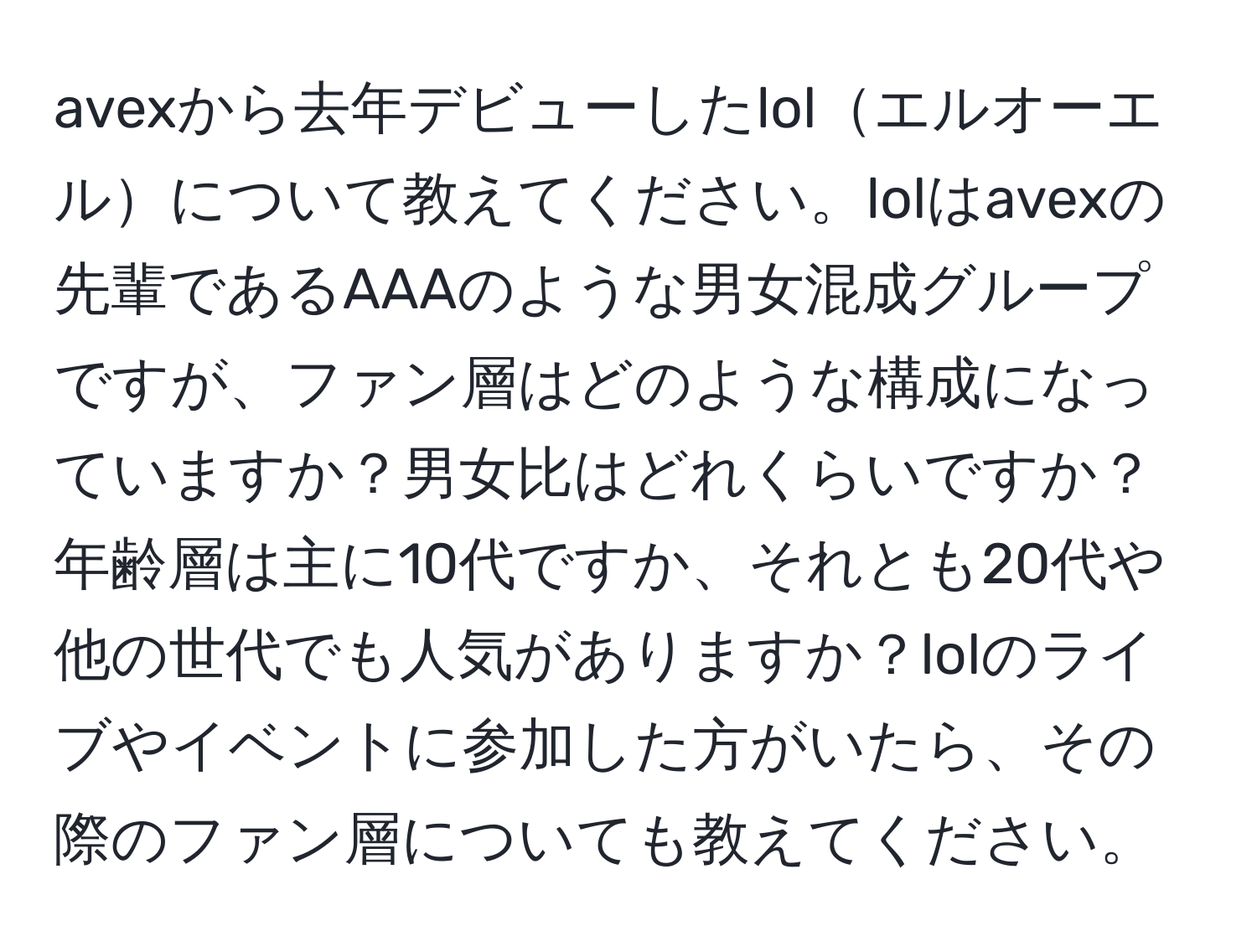 avexから去年デビューしたlolエルオーエルについて教えてください。lolはavexの先輩であるAAAのような男女混成グループですが、ファン層はどのような構成になっていますか？男女比はどれくらいですか？年齢層は主に10代ですか、それとも20代や他の世代でも人気がありますか？lolのライブやイベントに参加した方がいたら、その際のファン層についても教えてください。