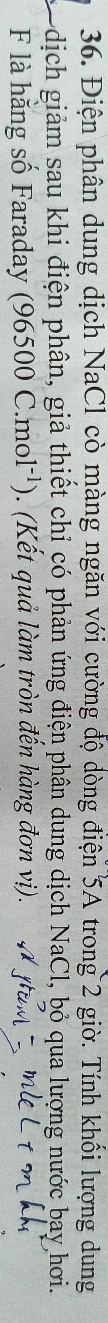Điện phân dung dịch NaCl cò màng ngăn với cường độ dòng điện 5A trong 2 giờ. Tính khối lượng dung 
dịch giảm sau khi điện phân, giả thiết chỉ có phản ứng điện phân dung dịch NaCl, bỏ qua lượng nước bay hơi. 
F là hằng số Faraday ( 96500C.mol^(-1)) . (Kết quả làm tròn đến hàng đơn vị).