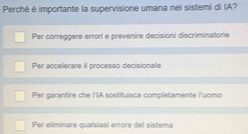 Perché è importante la supervisione umana nei sistemi di IA?
Per correggere errori e prevenire decisioni discriminatorie
Per accelerare il processo decisionale
Per garantire che l'IA sostituísca completamente l'uomo
Per eliminare qualsiasi errore del sistema