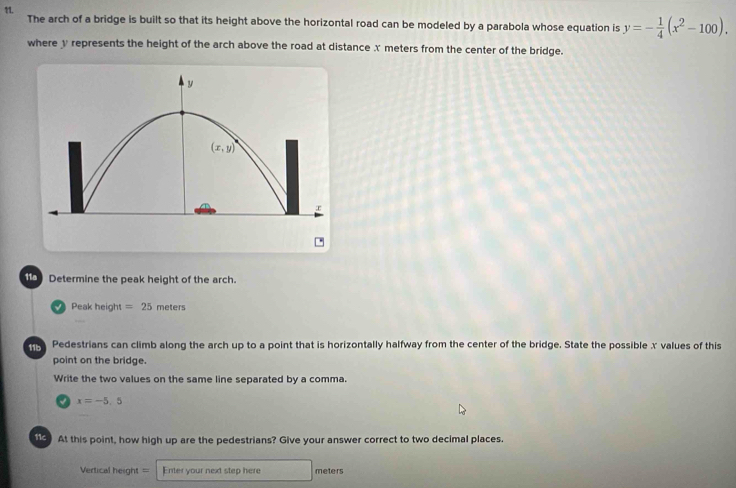 The arch of a bridge is built so that its height above the horizontal road can be modeled by a parabola whose equation is y=- 1/4 (x^2-100).
where y represents the height of the arch above the road at distance X meters from the center of the bridge.
*
Determine the peak height of the arch.
Peak height =25 meters
Pedestrians can climb along the arch up to a point that is horizontally halfway from the center of the bridge. State the possible x values of this
point on the bridge.
Write the two values on the same line separated by a comma.
x=-5,5
113 At this point, how high up are the pedestrians? Give your answer correct to two decimal places.
Vertical height = Enter your next step here meters