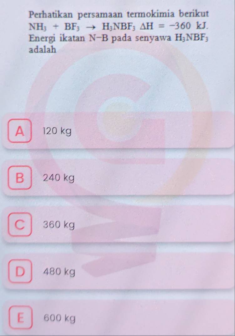 Perhatikan persamaan termokimia berikut
NH_3+BF_3to H_3NBF_3△ H=-360kJ. 
Energi ikatan N−B pada senyawa H_3NBF_3
adalah
A 120 kg
B 240 kg
C 360 kg
D 480 kg
E 600 kg